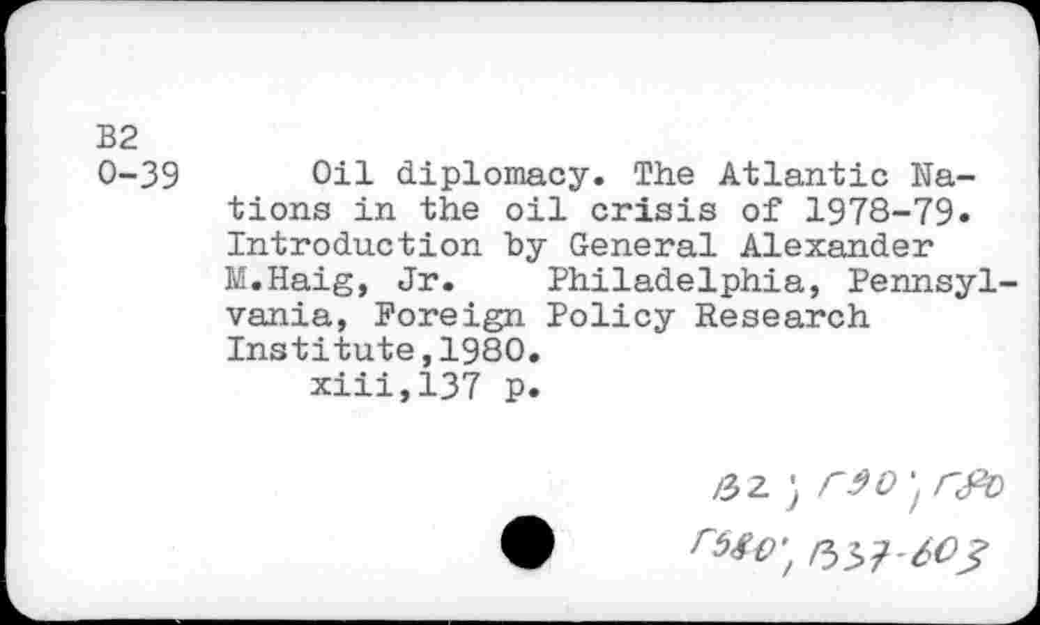 ﻿B2 0-39
Oil diplomacy. The Atlantic Nations in the oil crisis of 1978-79« Introduction by General Alexander M.Haig, Jr. Philadelphia, Pennsyl vania, Foreign Policy Research Institute,1980. xiii,137 p.
/3Z ; r^0'tr^D